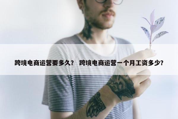 跨境电商运营要多久？ 跨境电商运营一个月工资多少？