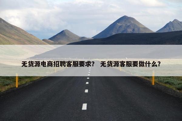 无货源电商招聘客服要求？ 无货源客服要做什么？