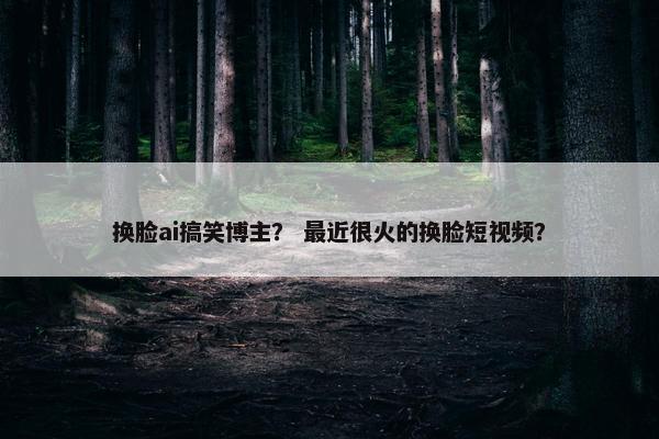 换脸ai搞笑博主？ 最近很火的换脸短视频？