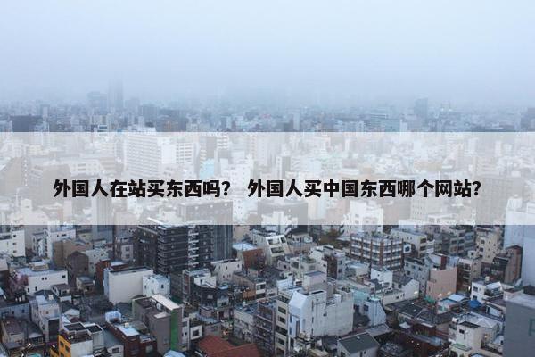 外国人在站买东西吗？ 外国人买中国东西哪个网站？