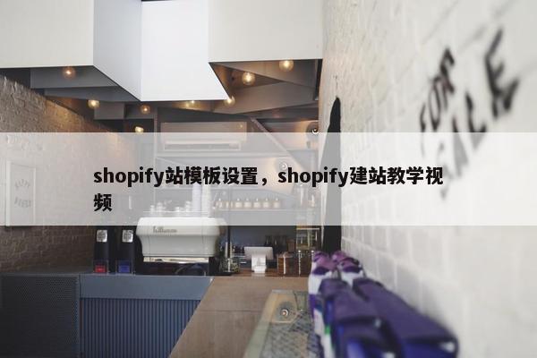 shopify站模板设置，shopify建站教学视频