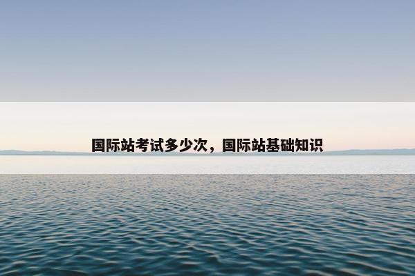 国际站考试多少次，国际站基础知识