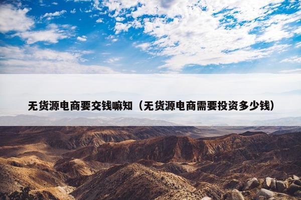 无货源电商要交钱嘛知（无货源电商需要投资多少钱）