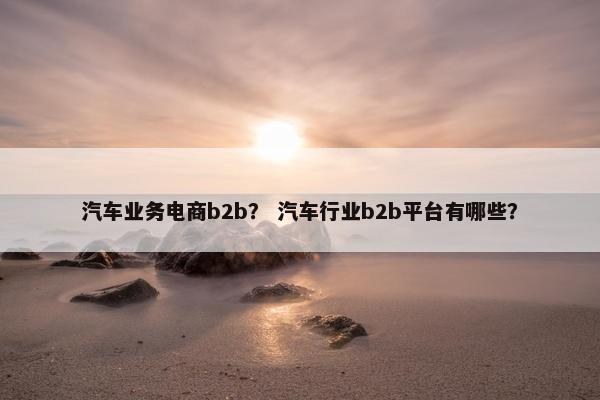 汽车业务电商b2b？ 汽车行业b2b平台有哪些？