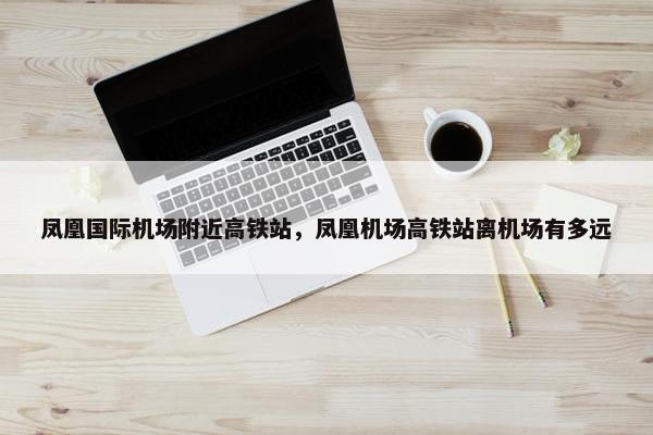 凤凰国际机场附近高铁站，凤凰机场高铁站离机场有多远