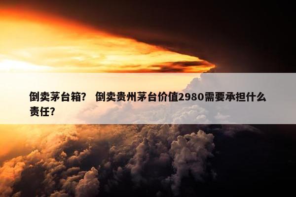 倒卖茅台箱？ 倒卖贵州茅台价值2980需要承担什么责任？