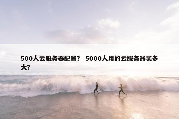 500人云服务器配置？ 5000人用的云服务器买多大？