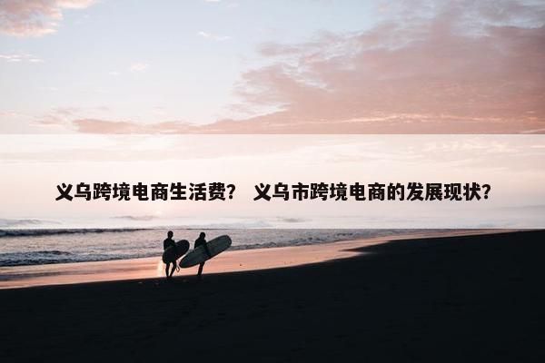 义乌跨境电商生活费？ 义乌市跨境电商的发展现状？