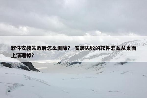 软件安装失败后怎么删除？ 安装失败的软件怎么从桌面上清理掉？