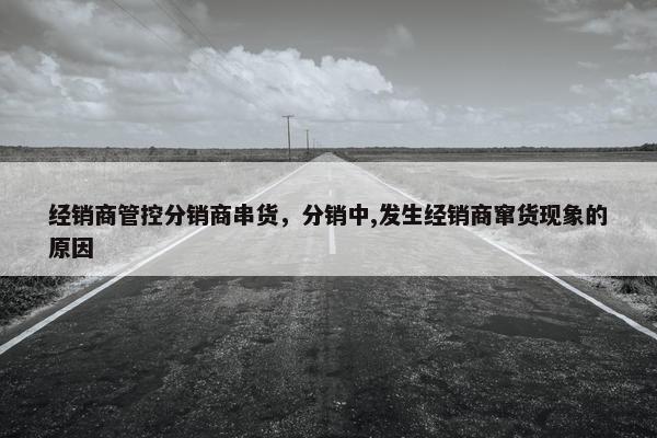 经销商管控分销商串货，分销中,发生经销商窜货现象的原因