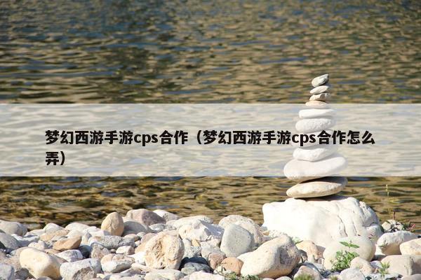 梦幻西游手游cps合作（梦幻西游手游cps合作怎么弄）