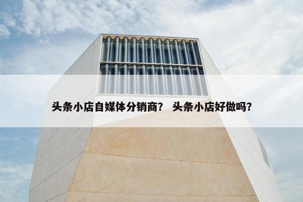 头条小店自媒体分销商？ 头条小店好做吗？