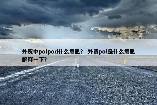 外贸中polpod什么意思？ 外贸pol是什么意思解释一下？