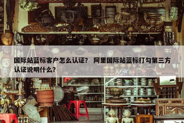 国际站蓝标客户怎么认证？ 阿里国际站蓝标打勾第三方认证说明什么？