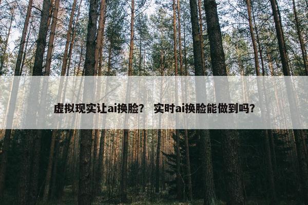 虚拟现实让ai换脸？ 实时ai换脸能做到吗？