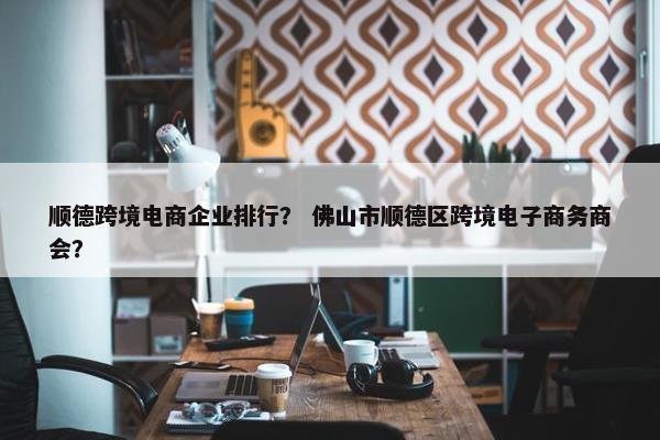 顺德跨境电商企业排行？ 佛山市顺德区跨境电子商务商会？