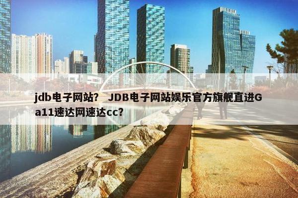jdb电子网站？ JDB电子网站娱乐官方旗舰直进Ga11速达网速达cc？