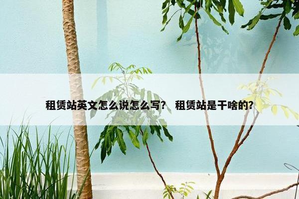 租赁站英文怎么说怎么写？ 租赁站是干啥的？