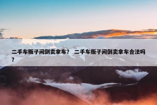 二手车贩子间倒卖拿车？ 二手车贩子间倒卖拿车合法吗？
