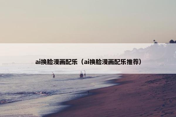 ai换脸漫画配乐（ai换脸漫画配乐推荐）